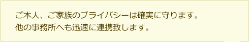 ご本人、ご家族のプライバシーは確実に守ります。 他の事務所へも迅速に連携致します。