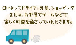 日によってドライブ、外食、ショッピングまたは、お部屋でゲームなどで楽しく時間を過ごしていただけます。